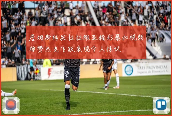 詹姆斯转发拉拉维亚精彩暴扣视频称赞杰克飞跃表现令人惊叹