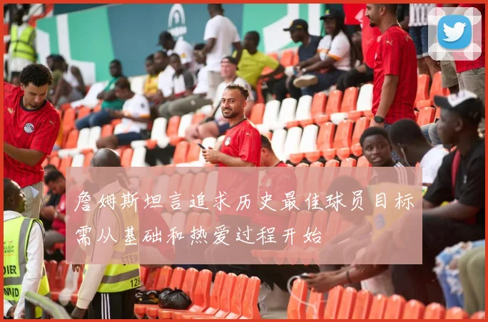 詹姆斯坦言追求历史最佳球员目标需从基础和热爱过程开始