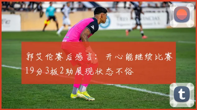 郭艾伦赛后感言：开心能继续比赛19分3板2助展现状态不俗