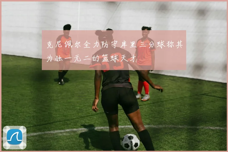 克尼佩尔全力防守库里三分球称其为独一无二的篮球天才