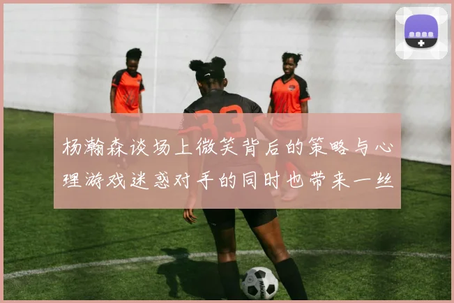 杨瀚森谈场上微笑背后的策略与心理游戏迷惑对手的同时也带来一丝嘲讽