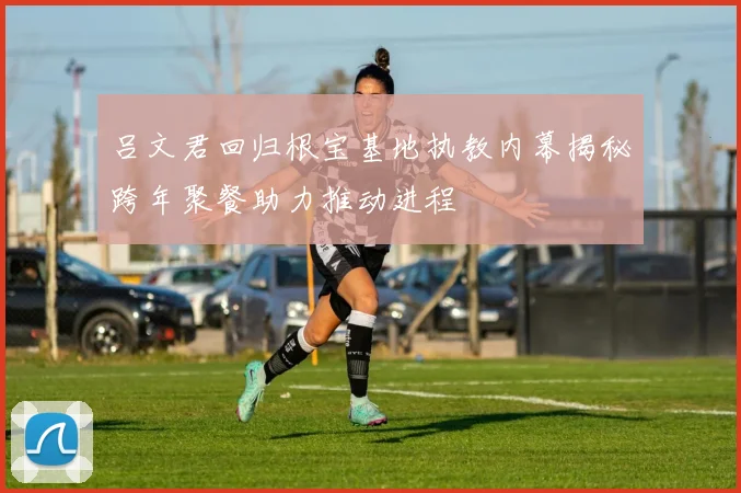 吕文君回归根宝基地执教内幕揭秘跨年聚餐助力推动进程