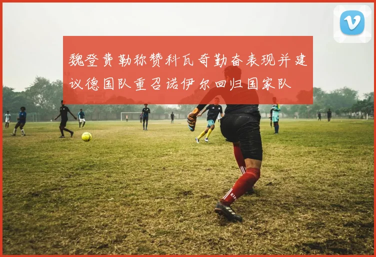魏登费勒称赞科瓦奇勤奋表现并建议德国队重召诺伊尔回归国家队