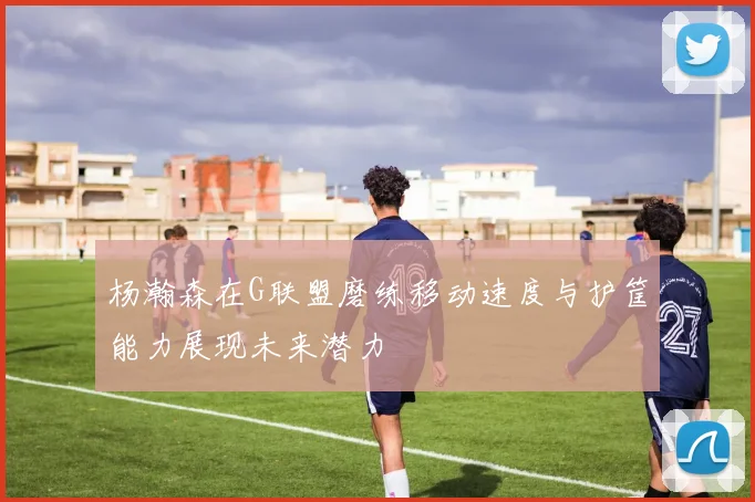 杨瀚森在G联盟磨练移动速度与护筐能力展现未来潜力