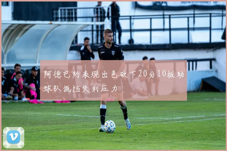 阿德巴约表现出色砍下20分10板助球队抵挡失利压力