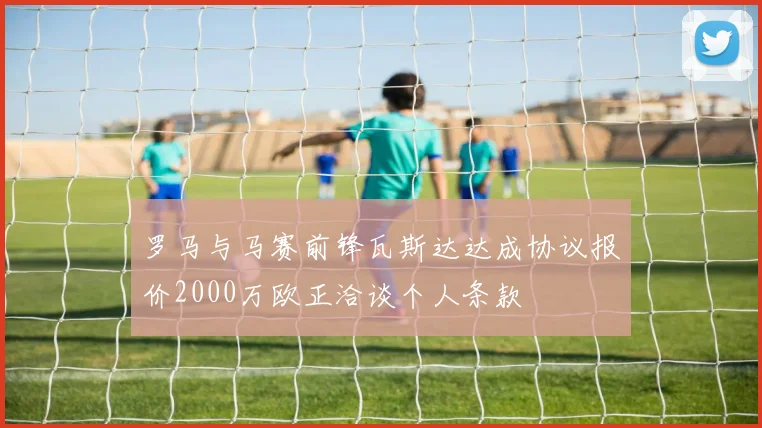 罗马与马赛前锋瓦斯达达成协议报价2000万欧正洽谈个人条款