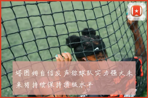 塔图姆自信发声称球队实力强大未来将持续保持顶级水平