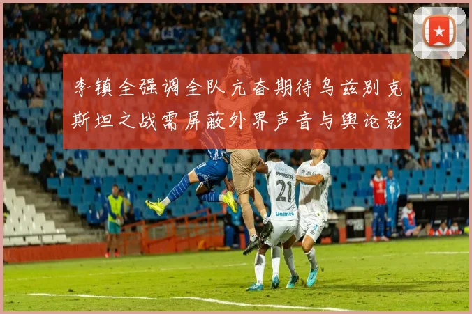 李镇全强调全队亢奋期待乌兹别克斯坦之战需屏蔽外界声音与舆论影响