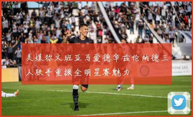 美媒称文班亚马爱德华兹伦纳德三人联手重振全明星赛魅力