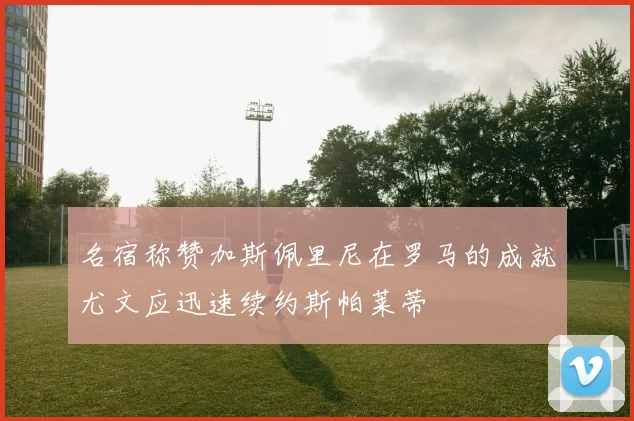 名宿称赞加斯佩里尼在罗马的成就尤文应迅速续约斯帕莱蒂
