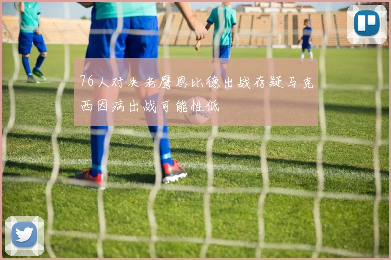 76人对决老鹰恩比德出战存疑马克西因病出战可能性低