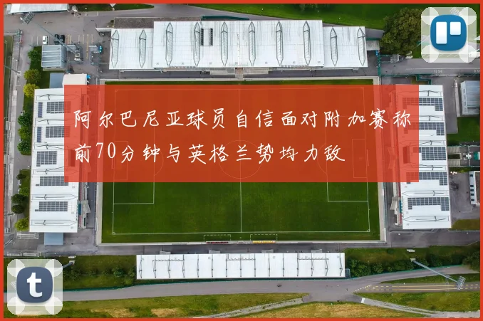 阿尔巴尼亚球员自信面对附加赛称前70分钟与英格兰势均力敌
