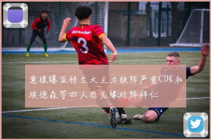 意媒曝亚特兰大主力缺阵严重CDK和埃德森等四人恐无缘对阵拜仁