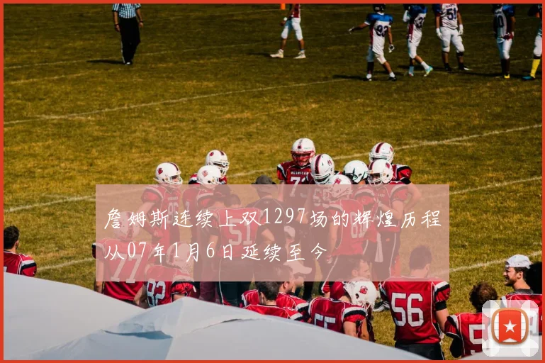 詹姆斯连续上双1297场的辉煌历程从07年1月6日延续至今