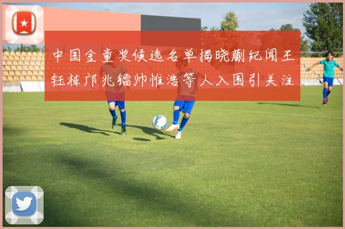 中国金童奖候选名单揭晓蒯纪闻王钰栋邝兆镭帅惟浩等人入围引关注