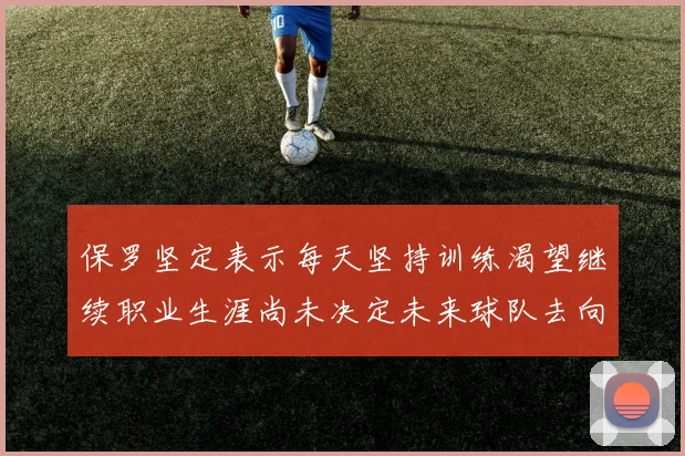 保罗坚定表示每天坚持训练渴望继续职业生涯尚未决定未来球队去向