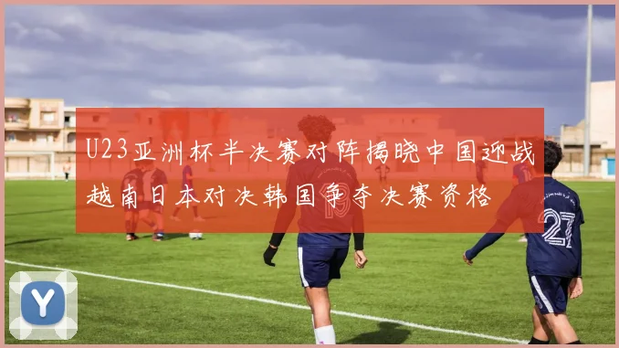 U23亚洲杯半决赛对阵揭晓中国迎战越南日本对决韩国争夺决赛资格
