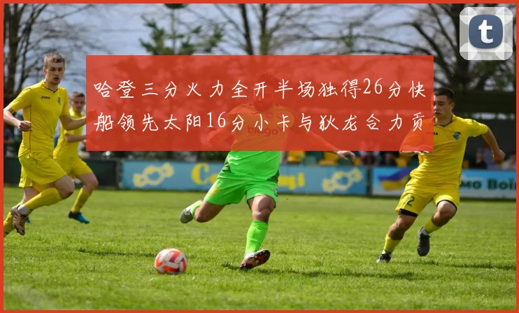 哈登三分火力全开半场独得26分快船领先太阳16分小卡与狄龙合力贡献28分