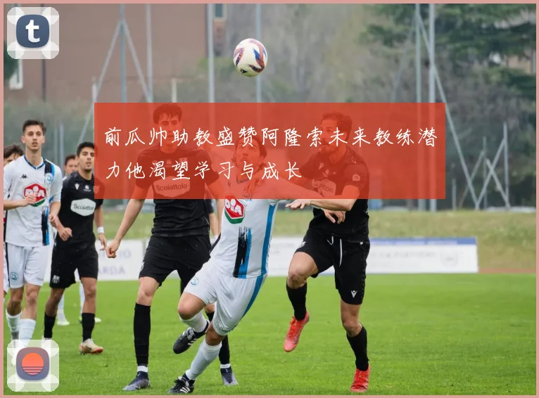 前瓜帅助教盛赞阿隆索未来教练潜力他渴望学习与成长
