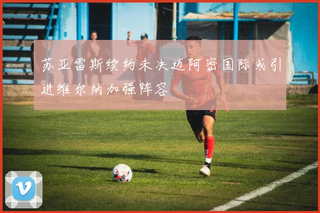 苏亚雷斯续约未决迈阿密国际或引进维尔纳加强阵容