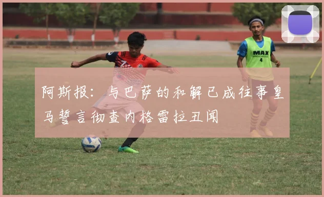 阿斯报：与巴萨的和解已成往事皇马誓言彻查内格雷拉丑闻
