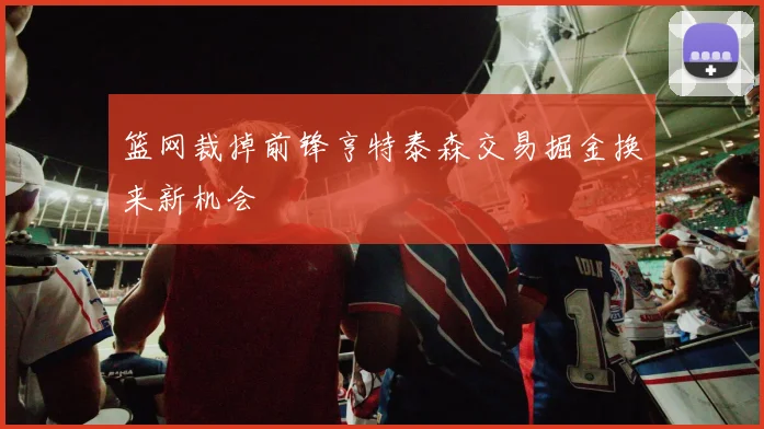 篮网裁掉前锋亨特泰森交易掘金换来新机会