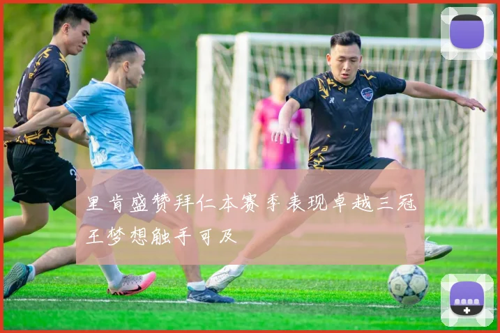 里肯盛赞拜仁本赛季表现卓越三冠王梦想触手可及