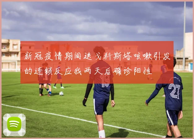 新冠疫情期间迭戈科斯塔咳嗽引发的连锁反应我两天后确诊阳性