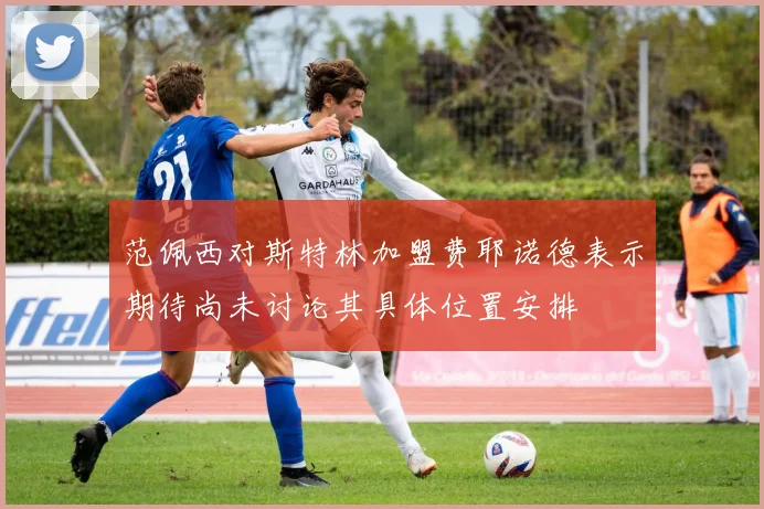 范佩西对斯特林加盟费耶诺德表示期待尚未讨论其具体位置安排