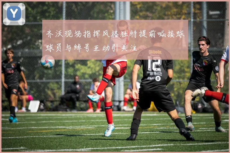 齐沃现场指挥风格独特提前喊接球球员与绰号互动引关注