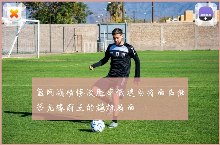 篮网战绩惨淡胜率低迷或将面临抽签无缘前五的尴尬局面