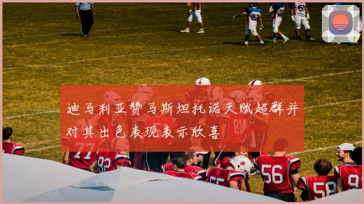 迪马利亚赞马斯坦托诺天赋超群并对其出色表现表示欣喜