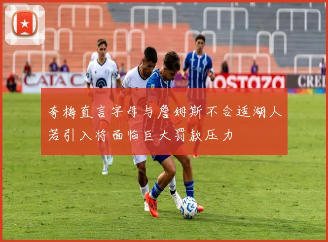夸梅直言字母与詹姆斯不合适湖人若引入将面临巨大罚款压力