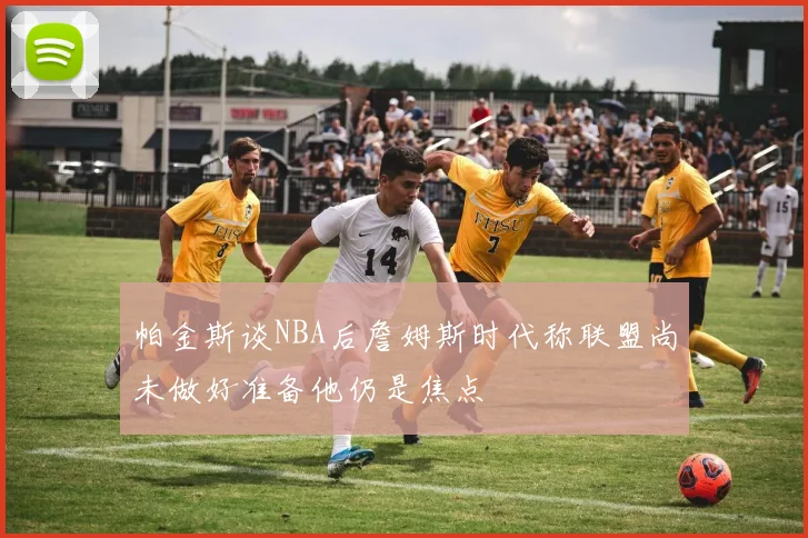 帕金斯谈NBA后詹姆斯时代称联盟尚未做好准备他仍是焦点