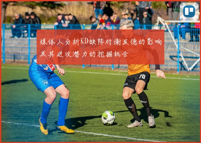 媒体人分析KD缺阵对谢泼德的影响及其进攻潜力的挖掘机会